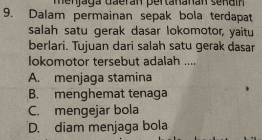 menjaga daerán pertananán sendir
9. Dalam permainan sepak bola terdapat
salah satu gerak dasar lokomotor, yaitu
berlari. Tujuan dari salah satu gerak dasar
lokomotor tersebut adalah ....
A. menjaga stamina
B. menghemat tenaga
C. mengejar bola
D. diam menjaga bola