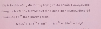 Hãy tính nồng độ đương lượng và độ chuấn TKMn0₄/Fe của 
dung dịch KMnO_40,0 2M; biết rãng dung dịch KMr O_4 dùng đé 
chuấn độ Fe^(2+) theo phương trình:
MnO_4^(-+5Fe^2+)+8H^+-Mn^(2+)+5Fe^(3+)+4H_2O