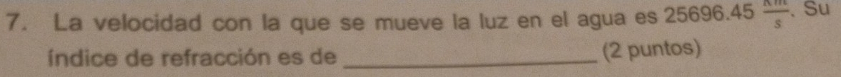 La velocidad con la que se mueve la luz en el agua es 25696.45 nm/s . Su 
índice de refracción es de_ 
(2 puntos)