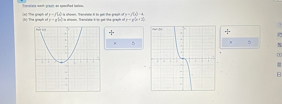 Translate each graph as specified below. 
(a) The graph of y=f(x) is shown. Translate it to get the graph of y=f(x)-4. 
(b) The graph of y=g(x) is shown. Translate it to get the graph of y=g(x+2). 
? 
× 5
× 5