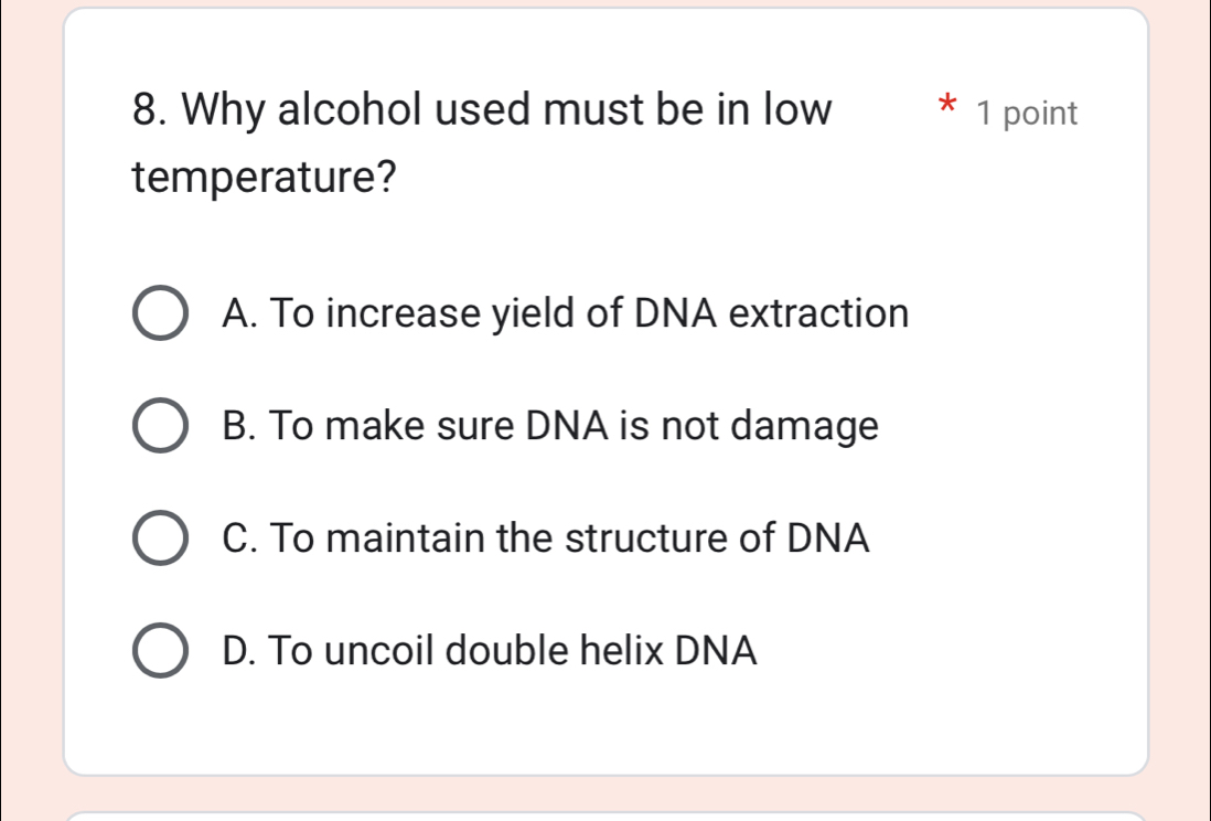 Why alcohol used must be in low * 1 point
temperature?
A. To increase yield of DNA extraction
B. To make sure DNA is not damage
C. To maintain the structure of DNA
D. To uncoil double helix DNA