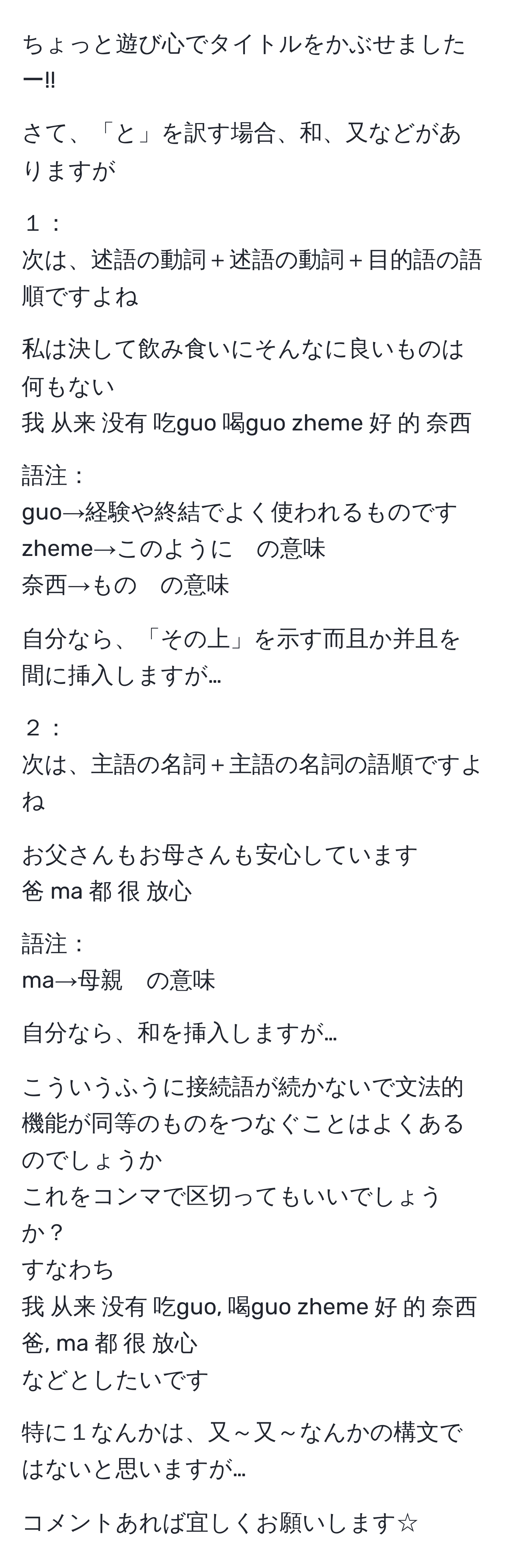 ちょっと遊び心でタイトルをかぶせましたー!!

さて、「と」を訳す場合、和、又などがありますが

１：
次は、述語の動詞＋述語の動詞＋目的語の語順ですよね
    
私は決して飲み食いにそんなに良いものは何もない
我 从来 没有 吃guo 喝guo zheme 好 的 奈西

語注：
guo→経験や終結でよく使われるものです
zheme→このように　の意味
奈西→もの　の意味

自分なら、「その上」を示す而且か并且を間に挿入しますが…

２：
次は、主語の名詞＋主語の名詞の語順ですよね

お父さんもお母さんも安心しています
爸 ma 都 很 放心

語注：
ma→母親　の意味

自分なら、和を挿入しますが…

こういうふうに接続語が続かないで文法的機能が同等のものをつなぐことはよくあるのでしょうか
これをコンマで区切ってもいいでしょうか？
すなわち
我 从来 没有 吃guo, 喝guo zheme 好 的 奈西
爸, ma 都 很 放心
などとしたいです

特に１なんかは、又～又～なんかの構文ではないと思いますが…

コメントあれば宜しくお願いします☆