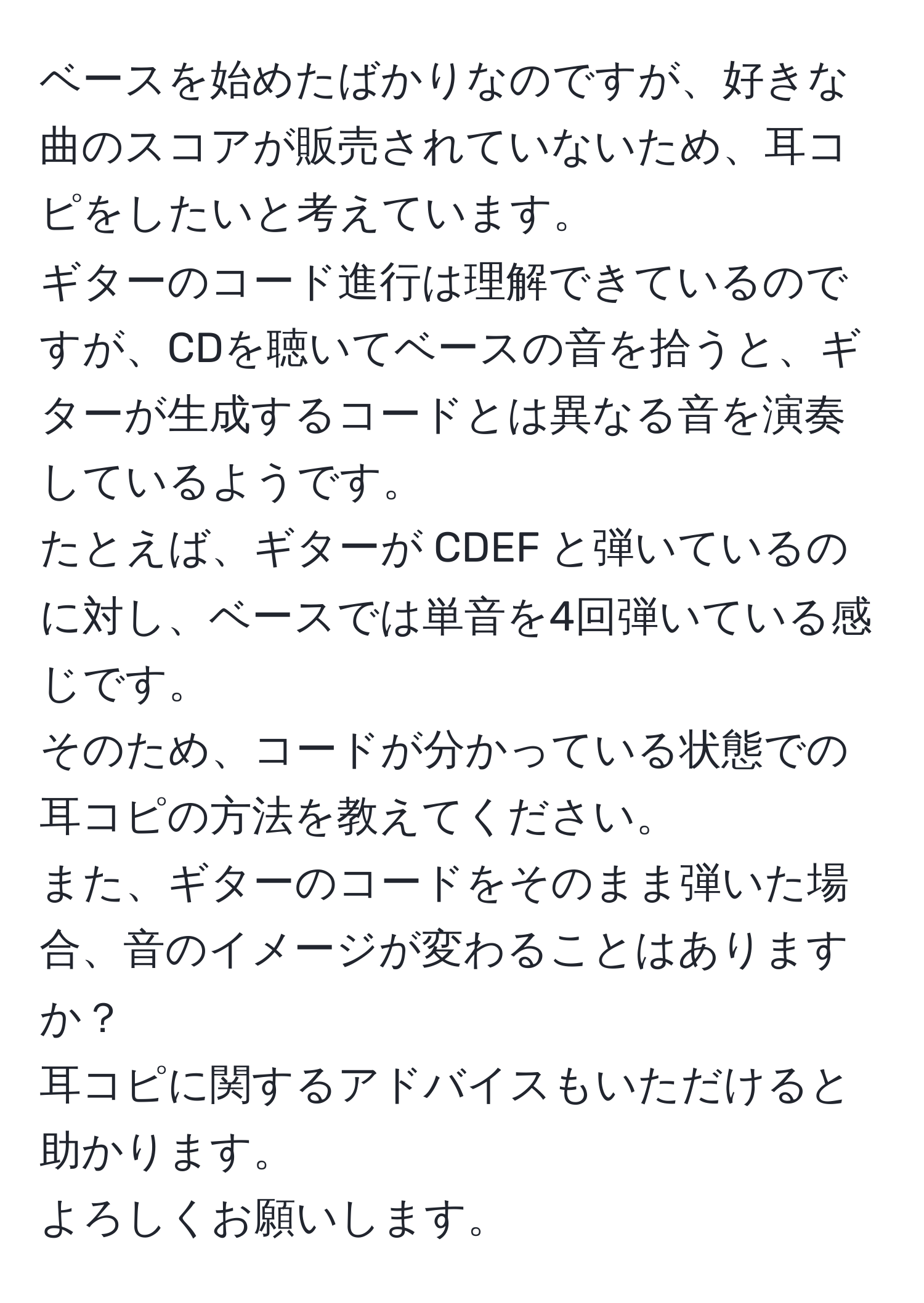 ベースを始めたばかりなのですが、好きな曲のスコアが販売されていないため、耳コピをしたいと考えています。  
ギターのコード進行は理解できているのですが、CDを聴いてベースの音を拾うと、ギターが生成するコードとは異なる音を演奏しているようです。  
たとえば、ギターが CDEF と弾いているのに対し、ベースでは単音を4回弾いている感じです。  
そのため、コードが分かっている状態での耳コピの方法を教えてください。  
また、ギターのコードをそのまま弾いた場合、音のイメージが変わることはありますか？  
耳コピに関するアドバイスもいただけると助かります。  
よろしくお願いします。