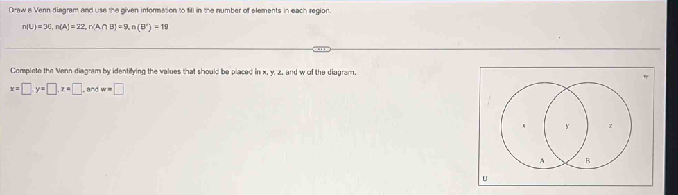 Draw a Venn diagram and use the given information to fill in the number of elements in each region.
n(U)=36, n(A)=22, n(A∩ B)=9, n(B')=19
Complete the Venn diagram by identifying the values that should be placed in x, y, z, , and w of the diagram. 
4
x=□ , y=□ , z=□ and w=□
U