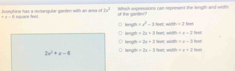 Josephine has a rectangular garden with an area of 2x^2 Which expressions can represent the length and width
+x-6 square feet. of the garden?
length =x^2-3 feet; width = 2 feet
length =2x+3 feet; width =x-2 feet
length =2x+2 feet; width =x-3 feet
2x^2+x-6
length =2x-3 feet; width =x+2 feet