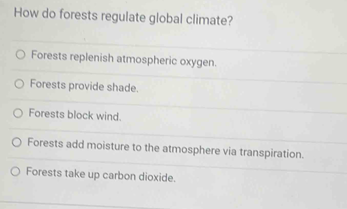 How do forests regulate global climate?
Forests replenish atmospheric oxygen.
Forests provide shade.
Forests block wind.
Forests add moisture to the atmosphere via transpiration.
Forests take up carbon dioxide.