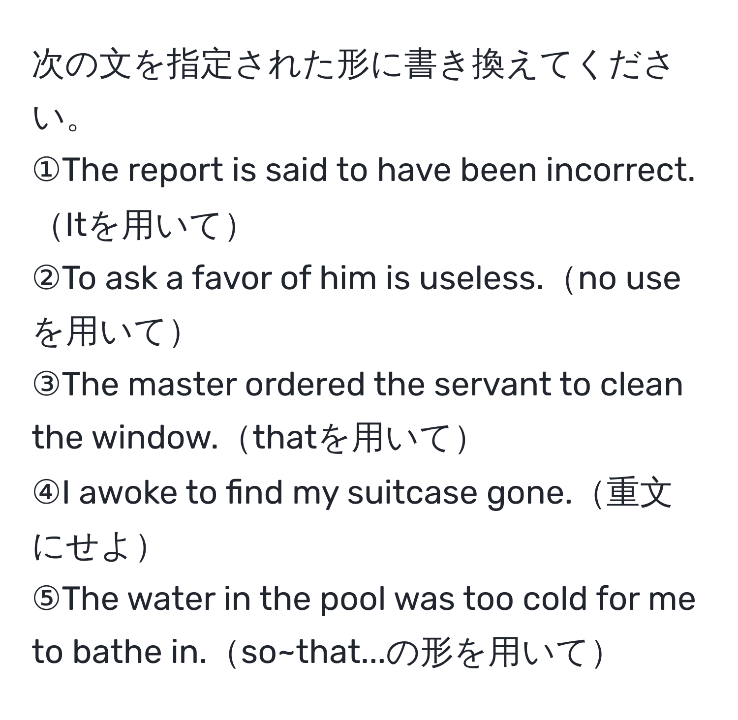 次の文を指定された形に書き換えてください。  
①The report is said to have been incorrect.Itを用いて  
②To ask a favor of him is useless.no useを用いて  
③The master ordered the servant to clean the window.thatを用いて  
④I awoke to find my suitcase gone.重文にせよ  
⑤The water in the pool was too cold for me to bathe in.so~that...の形を用いて