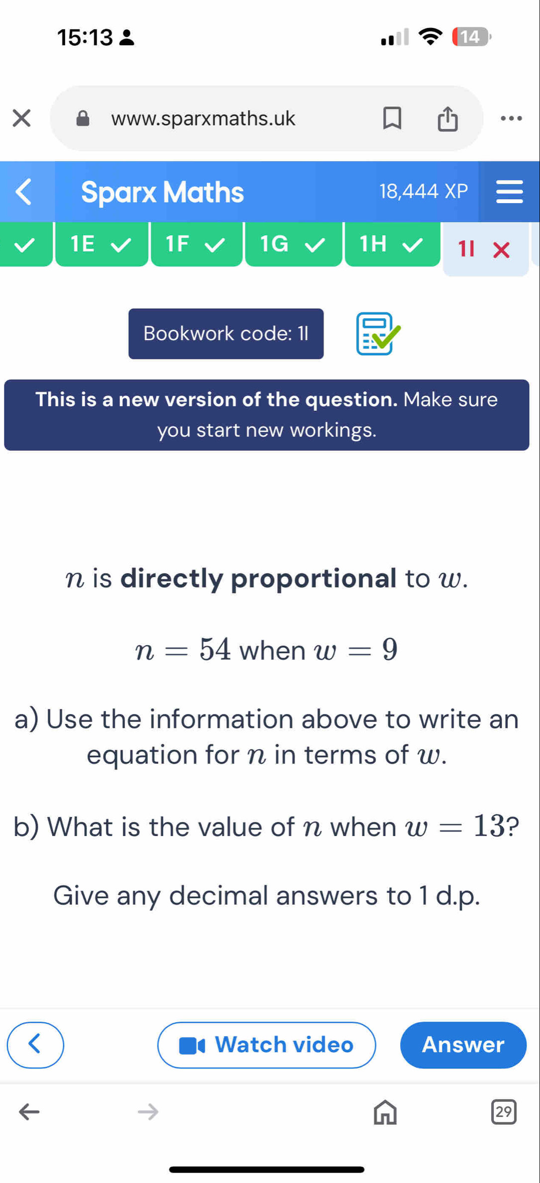 15:13 
14 
× www.sparxmaths.uk 
Sparx Maths 18,444 XP 
1E 
1F 
1G 
1H 
1l 
Bookwork code: 1I 
This is a new version of the question. Make sure 
you start new workings.
n is directly proportional to w.
n=54 when w=9
a) Use the information above to write an 
equation for n in terms of w. 
b) What is the value of n when w=13 ? 
Give any decimal answers to 1 d.p. 
Watch video Answer 
29