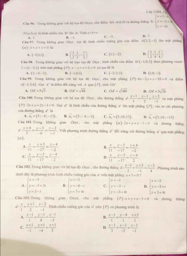 Lớp 12B4, 15
Câu 96. Trong không gian với hệ tọa độ Oxyz, cho điểm M(-4:0:0) và đường thắng Delta :beginarrayl x=1-t y=-2+3t z=-2tendarray.
H(a;b;c) là hình chiều của Af lên A. Tinh a+b+c D. 7 .
A. 5 . B. -1. C. -3 .
Câu 97. Trong không gian のz , tọa độ hình chiều vuông góc của điễm A(3;2;-1) lēn mặt phāng
(a):x+y+z=0 là:
A. (-2;1;1). B. ( 5/3 ; 2/3 ;- 7/3 ). C. (1;1;-2). D. ( 1/2 ; 1/4 ; 1/4 ).
Câu 98. Trong không gian với hệ trục tọa độ のợz , hình chiếu của điểm M(-1;0;3) theo phương vecto
overline v=(1;-2;1) trên mặt phảng (.P) x-y+z+2=0 có tọa độ là
A. (2;-2;-2). B. (-1;0;1). C. (-2;2;2). D. (1;0;-1).
Câu 99. Trong không gian với hệ tọa độ Q_0= , cho mặt phảng (P):6x-2y+z-35=0 và điểm
A(-1;3;6). Gọi A' là điểm đổi xững với A qua (P) , tính OA'.
A. OM=5sqrt(3) B. OA'=sqrt(46) C. OA'=sqrt(186) D. OA=3sqrt(26)
Câu 100. Trong không gian với hhat c tọa độ Oxyz , cho đường thằng d d: (x-1)/1 = (y-1)/2 = (z-2)/-1  và mặt phắng
(P) 2x+y+2z-1=0. Gọi d' là hình chiều của đường thẳng đ lên mặt phẳng (P), véc tơ chi phương
của đường thắng d' là
A. overline u_3=(5;-6;-13). B. overline u_2=(5;-4;-3). C. overline u_4=(5;16;13). D. overline u_1=(5;16;-13)
Câu 101.Trong không gian Oxyz , cho mặt phăng (α) :2x+y+z-3=0 và đường thắng
d :  (x+4)/3 = (y-3)/-6 = (z-2)/-1  , Viết phương trình đường thẳng d' đổi xứng với đường thẳng đ qua mặt phẳng
(a).
A.  x/11 = (y+5)/-17 = (z-4)/-2 .  x/11 = (y-5)/-17 = (z+4)/-2 .
B.
C.  x/11 = (y-5)/-17 = (z-4)/-2 .  x/11 = (y-5)/-17 = (z-4)/2 .
D.
Câu 102. Trong không gian với hệ tọa độ Oxyz , cho đường thẳng d:  (x-1)/2 = (y+5)/-1 = (z-3)/4 . Phương trình nào
đưới đây là phương trình hình chiếu vuông góc của ợ trên mặt phẳng x+3=0 ?
A. beginarrayl x=-3 y=-5+2t z=3-tendarray. B. beginarrayl x=-3 y=-6-t z=7+4tendarray. C. beginarrayl x=-3 y=-5-t z=-3+4tendarray. D. beginarrayl x=-3 y=-5+t z=3+4tendarray.
Câu 103. Trong không gian Oxyz, cho mặt phẳng ( ):x+y+z-3=0 và đường thẳng
d  x/1 = (y+1)/2 = (z-2)/-1 . Hình chiếu vuông góc của ơ trên (P) có phương trình là
A.  (x-1)/1 = (y-1)/4 = (z-1)/-5   (x-1)/1 = (y-4)/1 = (z+5)/1 
B.
C.  (x+1)/-1 = (y+1)/-4 = (z+1)/5   (x-1)/3 = (y-1)/-2 = (z-1)/-1 
D.