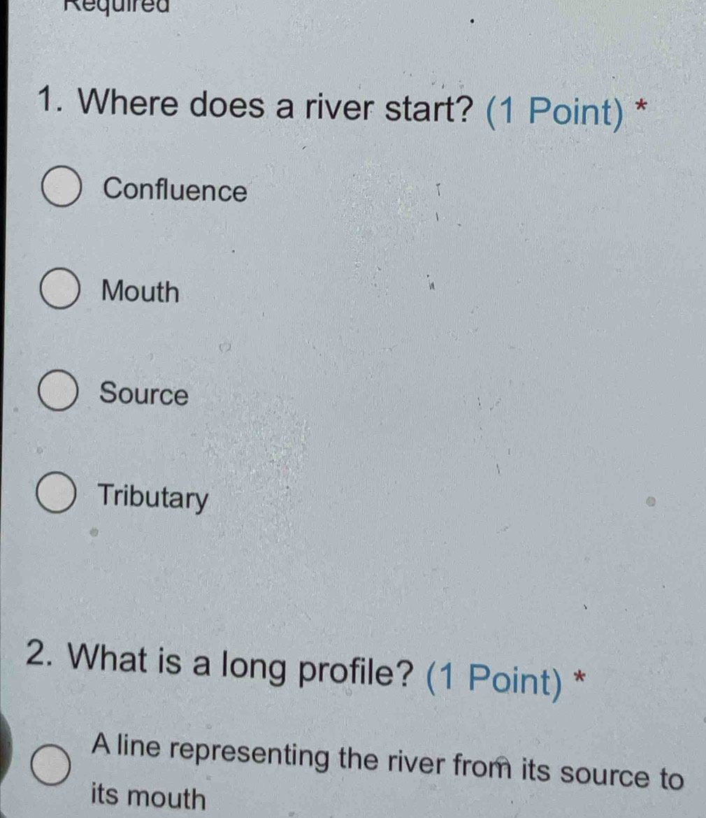 Required
1. Where does a river start? (1 Point) *
Confluence
Mouth
Source
Tributary
2. What is a long profile? (1 Point) *
A line representing the river from its source to
its mouth