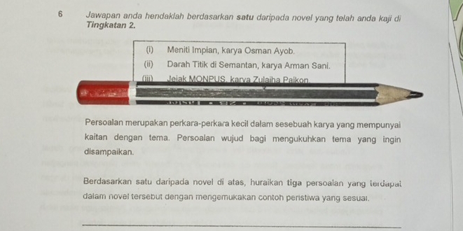 Jawapan anda hendaklah berdasarkan satu daripada novel yang telah anda kaji di 
Tingkatan 2. 
(i) Meniti Impian, karya Osman Ayob. 
(ii) Darah Titik di Semantan, karya Arman Sani. 
(iii) Jeiak MONPUS. karva Zulaiha Paikon 
Persoalan merupakan perkara-perkara kecil dalam sesebuah karya yang mempunyai 
kaitan dengan tema. Persoalan wujud bagi mengukuhkan tema yang ingin 
disampaikan. 
Berdasarkan satu daripada novel di atas, huraikan tiga persoalan yang terdapat 
dalam novel tersebut dengan mengemukakan contoh peristiwa yang sesuai. 
_