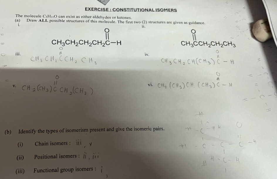 EXERCISE : CONSTITUTIONAL ISOMERS 
The molecule C_5H_11O can exist as either aldehydes or ketones. 
(a) Draw ALL possible structures of this molecule. The first two (2) structures are given as guidance. 
i. 
ii.
CH_3CH_2CH_2CH_2C-H
CH_3CCH_2CH_2CH_3
iii. iv. 
vi. 
(b) Identify the types of isomerism present and give the isomeric pairs. 
(i) Chain isomers : 11 
(ii) Positional isomers : [] 
(iii) Functional group isomers :