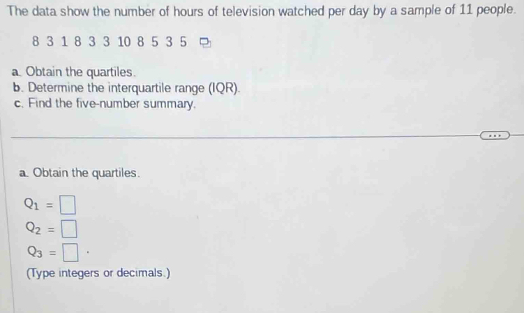 The data show the number of hours of television watched per day by a sample of 11 people.
8 3 1 8 3 3 10 8 5 3 5
a Obtain the quartiles. 
b. Determine the interquartile range (IQR). 
c. Find the five-number summary. 
a. Obtain the quartiles.
Q_1=□
Q_2=□
Q_3=□
(Type integers or decimals.)