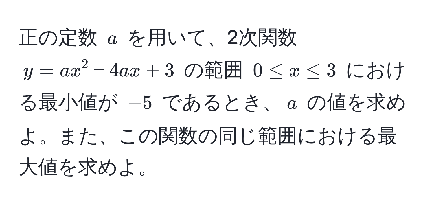 正の定数 $a$ を用いて、2次関数 $y = ax^2 - 4ax + 3$ の範囲 $0 ≤ x ≤ 3$ における最小値が $-5$ であるとき、$a$ の値を求めよ。また、この関数の同じ範囲における最大値を求めよ。