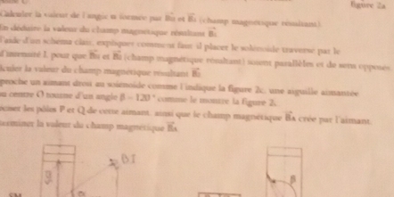 figure 2a 
Caleuter la vaient de l'angie u formée par BG vector B (champ magnetsque ressitant) 
En dédaire la valeur du champ magnetique rémaltant vector B_1
F'aide d'un schéma clais, expiquer comment fant il placer le solénoide traverse par le 
d'intenaré I, pour que Bu et vector B (champ magnétique résaltant) soient pasallèles et de sens opposes 
Auler la vuleur du champ magnévique résultant vector BD
proche un aimant droi au soiénoïde comme l'indique la figure 2c, une aiguille aimantée 
su centre O tousne d'un angle beta -120° comne le montre la figure 2. 
reser les pôles P et Q de côtte aimant. ainsi que le champ magnétique B_4 a crée par l'aimant 
tecminer la voleur du champ magnétique vector BA
BI
β