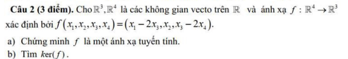 Cho R^3, IR^4 là các không gian vecto trên R và ánh xạ f:R^4to R^3
xác định bởi f(x_1,x_2,x_3,x_4)=(x_1-2x_3,x_2,x_3-2x_4). 
a) Chứng minh ƒ là một ánh xạ tuyến tính.
b) Tìm ker(f).