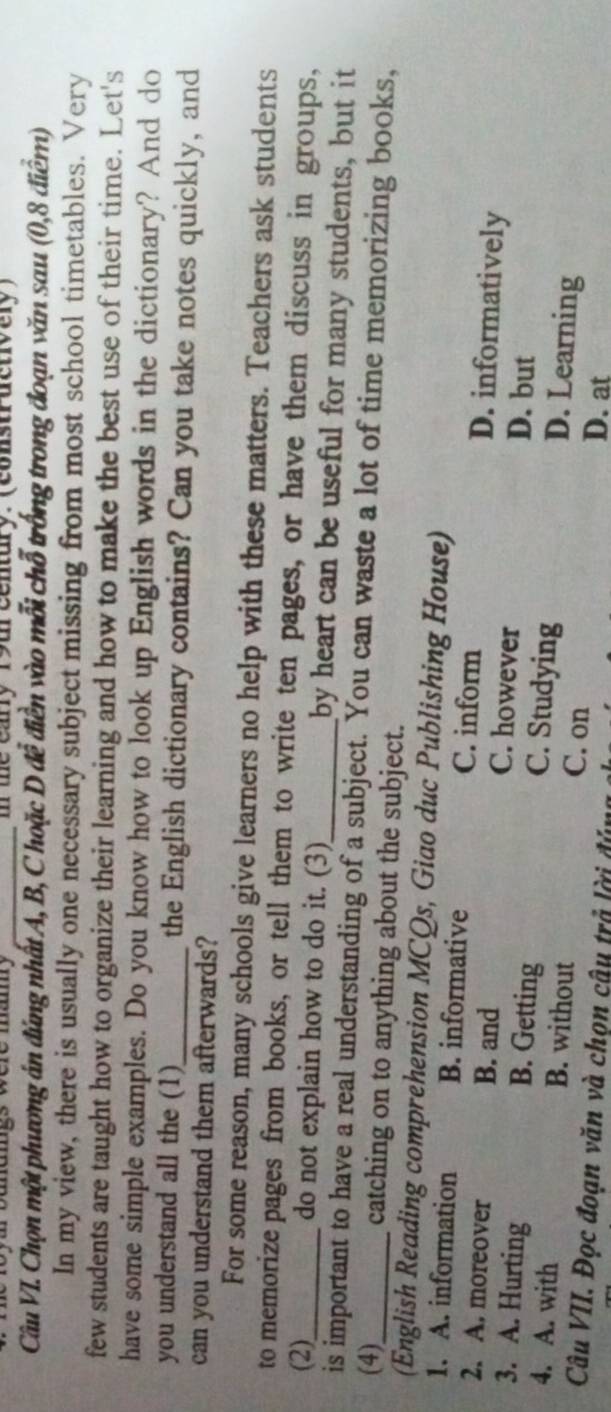 te eay 19ur century. (consurdctvery )
Câu VI. Chọn một phương án đứng nhất A, B, C hoặc D đễ điễn vào mỗi chỗ trống trong đoạn văn sau (0,8 điểm)
In my view, there is usually one necessary subject missing from most school timetables. Very
few students are taught how to organize their learning and how to make the best use of their time. Let's
have some simple examples. Do you know how to look up English words in the dictionary? And do
you understand all the (1)_ the English dictionary contains? Can you take notes quickly, and
can you understand them afterwards?
For some reason, many schools give learners no help with these matters. Teachers ask students
to memorize pages from books, or tell them to write ten pages, or have them discuss in groups,
(2)_ do not explain how to do it. (3)_ by heart can be useful for many students, but it
is important to have a real understanding of a subject. You can waste a lot of time memorizing books,
(4)_ catching on to anything about the subject.
(English Reading comprehension MCQs, Giao duc Publishing House)
1. A. information B. informative C. inform D. informatively
B. and
2. A. moreover C. however
3. A. Hurting B. Getting D. but
C. Studying D. Learning
4. A. with B. without C. on
Câu VII. Đọc đoạn văn và chọn câu trả lời đún
D. at