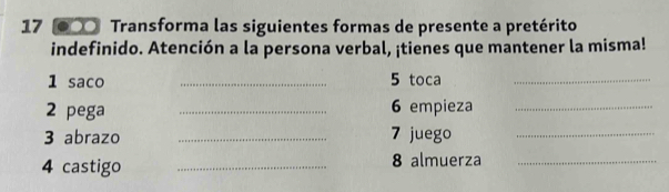 17 ●〇 Transforma las siguientes formas de presente a pretérito 
indefinido. Atención a la persona verbal, ¡tienes que mantener la misma! 
1 saco _ 5 toca_ 
2 pega _ 6 empieza_ 
3 abrazo _ 7 juego_ 
4 castigo _8 almuerza_