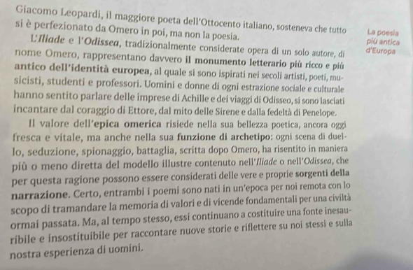 Giacomo Leopardi, il maggiore poeta dell’Ottocento italiano, sosteneva che tutto La poesia 
si è perfezionato da Omero in poi, ma non la poesia. 
più antica 
L'Iliade e l'Odisseø, tradizionalmente considerate opera di un solo autore, di d'Europa 
nome Omero, rappresentano davvero il monumento letterario più ricco e più 
antico dell’identità europea, al quale si sono ispirati nei secoli artisti, poeti, mu- 
sicisti, studenti e professori. Uomini e donne di ogni estrazione sociale e culturale 
hanno sentito parlare delle imprese di Achille e dei viaggi di Odisseo, si sono lasciati 
incantare dal coraggio di Ettore, dal mito delle Sirene e dalla fedeltà di Penelope. 
Il valore dell’epica omerica risiede nella sua bellezza poetica, ancora oggi 
fresca e vitale, ma anche nella sua funzione di archetipo: ogni scena di duel- 
lo, seduzione, spionaggio, battaglia, scritta dopo Omero, ha risentito in maniera 
più o meno diretta del modello illustre contenuto nell'Iliade o nell'Odissea, che 
per questa ragione possono essere considerati delle vere e proprie sorgenti della 
narrazione. Certo, entrambi i poemí sono nati in un’epoca per noi remota con lo 
scopo di tramandare la memoria di valori e di vicende fondamentali per una civiltà 
ormai passata. Ma, al tempo stesso, essi continuano a costituire una fonte inesau- 
ríbile e insostituibile per raccontare nuove storie e riflettere su noi stessi e sulla 
nostra esperienza di uomini.