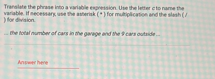 Translate the phrase into a variable expression. Use the letter cto name the 
variable. If necessary, use the asterisk ( * ) for multiplication and the slash ( / 
) for division. 
... the total number of cars in the garage and the 9 cars outside ... 
Answer here