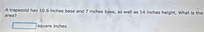 A trapezoid has 10.6 inches base and 7 inches base, as well as 14 inches height. What is the 
area?
□ square inches