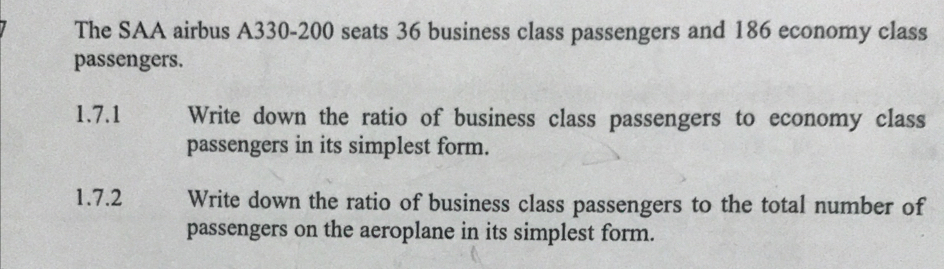 The SAA airbus A330-200 seats 36 business class passengers and 186 economy class 
passengers. 
1.7.1 Write down the ratio of business class passengers to economy class 
passengers in its simplest form. 
1.7.2 Write down the ratio of business class passengers to the total number of 
passengers on the aeroplane in its simplest form.