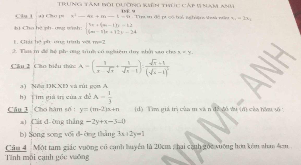 TruNG Tảm bỏi DưỡnG KIến thức cảp II Nam Anh 
ĐÉ 9 
Câu l a) Cho pt x^2-4x+m-1=0. Tìm m để pt có hai nghiệm thoả mãn x_1=2x_2
b) Cho hệ ph- ơng trình: beginarrayl 3x+(m-1)y=12 (m-1)x+12y=24endarray.
1. Giải hệ ph- ơng trình với m=2
2. Tìm m để hệ ph- ơng trình có nghiệm duy nhất sao cho x . 
Câu 2 Cho biểu thức A=( 1/x-sqrt(x) + 1/sqrt(x)-1 ):frac sqrt(x)+1(sqrt(x)-1)^2
a) Nêu ĐKXĐ và rút gọn A 
b) Tìm giá trị của x đề A= 1/3 
Câu 3 Cho hàm số : y=(m-2)x+n (d) Tìm giá trị của m và n để đồ thị (d) của hàm số : 
a) Cắt đ- ờng thẳng -2y+x-3=0
b) Song song vối đ- ờng thẳng 3x+2y=1
Câu 4 ┊Một tam giác vuông có cạnh huyền là 20cm , hai cạnh gốc vuông hơn kém nhau 4cm. 
Tính mỗi cạnh góc vuông