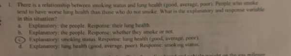 There is a relationship between smoking status and lung health (good, average, poor). People who smoke
tend to have worse lung health than those who do not smoke. What is the explanatory and response variable
in this situation?
a. Explanatory: the people. Response: their lung health.
b. Explanatory: the people. Response: whether they smoke or not.
c.) Explanatory: smoking status. Response: lung health (good, average, poor).
d. Explanatory: lung health (good, average, poor). Response: smoking status.