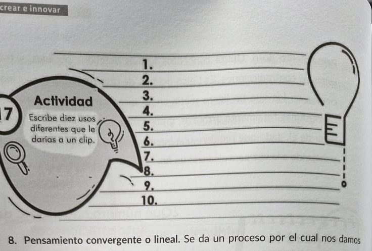 crear e innovar 
1. 
2. 
Actividad 3. 
4. 
7 Escribe diez usos 5. 
diferentes que le 
darías a un clip. 6. 
7. 
8. 
9. 
。 
10. 
8. Pensamiento convergente o lineal. Se da un proceso por el cual nos damos