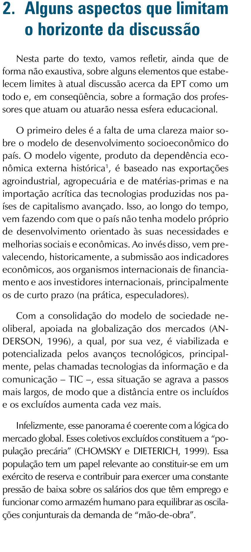 Alguns aspectos que limitam
o horizonte da discussão
Nesta parte do texto, vamos refletir, ainda que de
forma não exaustiva, sobre alguns elementos que estabe-
lecem limites à atual discussão acerca da EPT como um
todo e, em conseqüência, sobre a formação dos profes-
sores que atuam ou atuarão nessa esfera educacional.
O primeiro deles é a falta de uma clareza maior so-
bre o modelo de desenvolvimento socioeconômico do
país. O modelo vigente, produto da dependência eco-
nômica externa histórica¹, é baseado nas exportações
agroindustrial, agropecuária e de matérias-primas e na
importação acrítica das tecnologias produzidas nos pa-
ses de capitalismo avançado. Isso, ao longo do tempo,
vem fazendo com que o país não tenha modelo próprio
de desenvolvimento orientado às suas necessidades e
melhorias sociais e econômicas. Ao invés disso, vem pre-
valecendo, historicamente, a submissão aos indicadores
econômicos, aos organismos internacionais de financia-
mento e aos investidores internacionais, principalmente
os de curto prazo (na prática, especuladores).
Com a consolidação do modelo de sociedade ne-
oliberal, apoiada na globalização dos mercados (AN-
DERSON, 1996), a qual, por sua vez, é viabilizada e
potencializada pelos avanços tecnológicos, principal-
mente, pelas chamadas tecnologias da informação e da
comunicação - TIC −, essa situação se agrava a passos
mais largos, de modo que a distância entre os incluídos
e os excluídos aumenta cada vez mais.
Infelizmente, esse panorama é coerente com a lógica do
mercado global. Esses coletivos excluídos constituem a “po-
pulação precária' (CHOMSKY e DIETERICH, 1999). Essa
população tem um papel relevante ao constituir-se em um
exército de reserva e contribuir para exercer uma constante
pressão de baixa sobre os salários dos que têm emprego e
funcionar como armazém humano para equilibrar as oscila-
ções conjunturais da demanda de “mão-de-obra”.