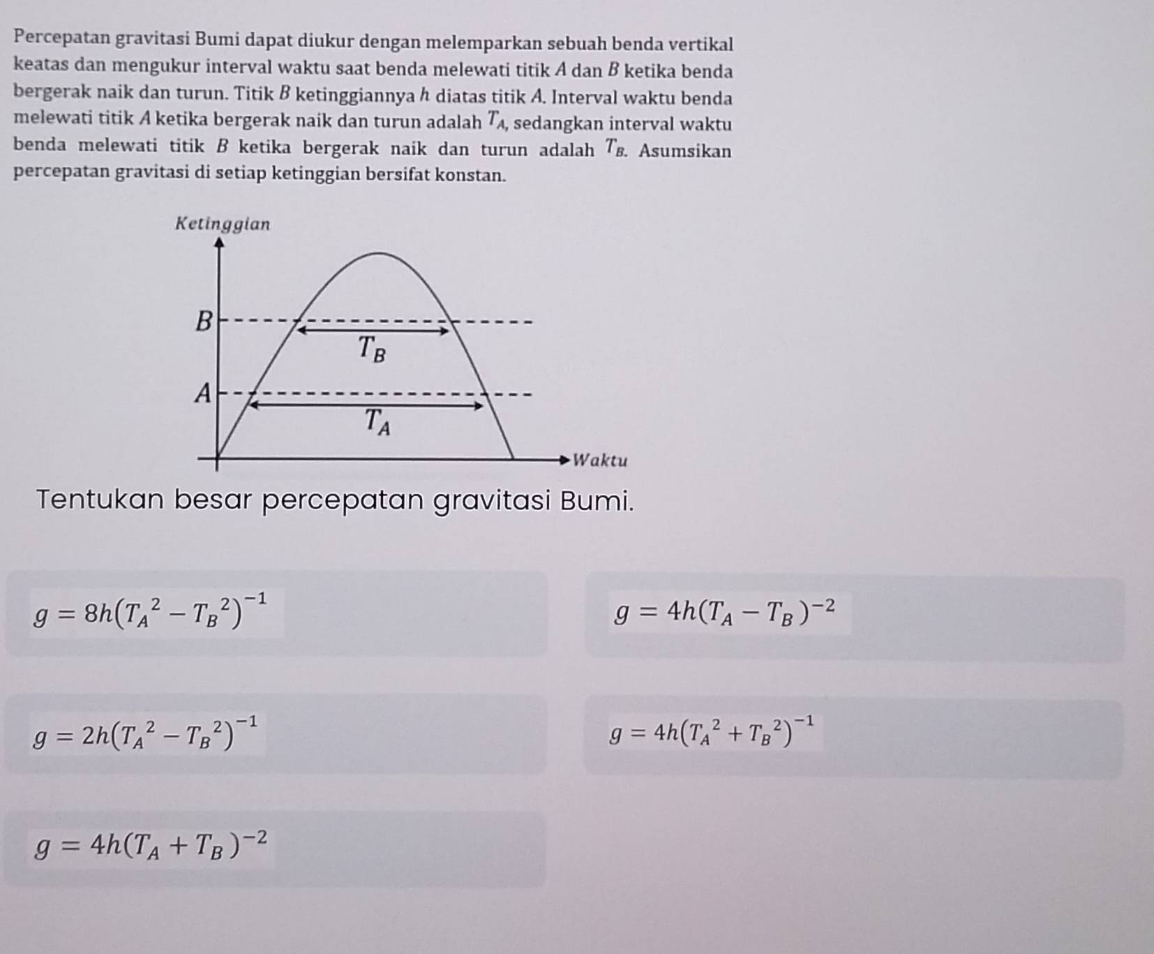 Percepatan gravitasi Bumi dapat diukur dengan melemparkan sebuah benda vertikal
keatas dan mengukur interval waktu saat benda melewati titik A dan B ketika benda
bergerak naik dan turun. Titik B ketinggiannya h diatas titik A. Interval waktu benda
melewati titik A ketika bergerak naik dan turun adalah T_A, , sedangkan interval waktu
benda melewati titik B ketika bergerak naik dan turun adalah T_B.. Asumsikan
percepatan gravitasi di setiap ketinggian bersifat konstan.
Tentukan besar percepatan gravitasi Bumi.
g=8h(T_A^(2-T_B^2)^-1)
g=4h(T_A-T_B)^-2
g=2h(T_A^(2-T_B^2)^-1)
g=4h(T_A^(2+T_B^2)^-1)
g=4h(T_A+T_B)^-2