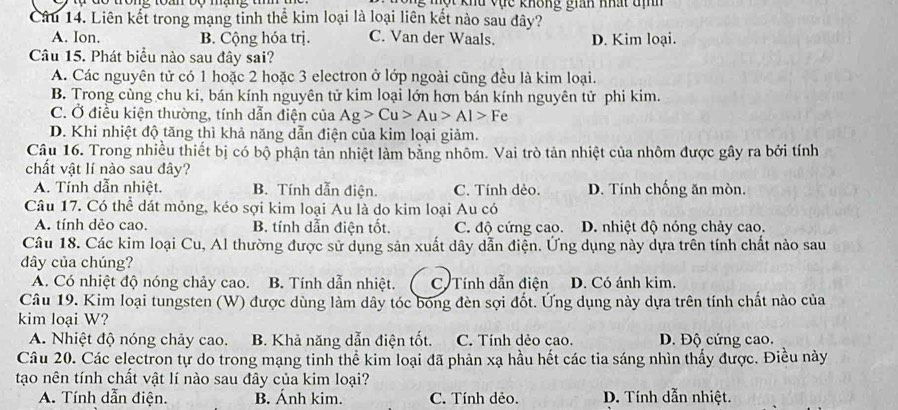 ộ t khu vực không gian nhất th 
Câu 14. Liên kết trong mạng tỉnh thể kim loại là loại liên kết nào sau đây?
A. Ion. B. Cộng hóa trị. C. Van der Waals. D. Kim loại.
Câu 15. Phát biểu nào sau đây sai?
A. Các nguyên tử có 1 hoặc 2 hoặc 3 electron ở lớp ngoài cũng đều là kim loại.
B. Trong cùng chu ki, bán kính nguyên tử kim loại lớn hơn bán kính nguyên tử phi kim.
C. Ở điều kiện thường, tính dẫn điện của Ag>Cu>Au>Al>Fe
D. Khi nhiệt độ tăng thì khả năng dẫn điện của kim loại giảm.
Câu 16. Trong nhiều thiết bị có bộ phận tản nhiệt làm bằng nhôm. Vai trò tản nhiệt của nhôm được gây ra bởi tính
chất vật lí nào sau đây?
A. Tính dẫn nhiệt. B. Tính dẫn điện. C. Tính dẻo. D. Tính chống ăn mòn.
Câu 17. Có thể dát mỏng, kéo sợi kim loại Au là do kim loại Au có
A. tính dẻo cao. B. tính dẫn điện tốt. C. độ cứng cao. D. nhiệt độ nóng chảy cao.
Câu 18. Các kim loại Cu, Al thường được sử dụng sản xuất dây dẫn điện. Ứng dụng này dựa trên tính chất nảo sau
dây của chúng?
A. Có nhiệt độ nóng chảy cao. B. Tính dẫn nhiệt. C Tính dẫn điện D. Có ánh kim.
Câu 19. Kim loại tungsten (W) được dùng làm dây tóc bóng đèn sợi đốt. Ứng dụng này dựa trên tính chất nào của
kim loại W?
A. Nhiệt độ nóng chảy cao. B. Khả năng dẫn điện tốt. C. Tính dẻo cao. D. Độ cứng cao.
Câu 20. Các electron tự do trong mạng tinh thể kim loại đã phản xạ hầu hết các tia sáng nhìn thấy được. Điều này
tạo nên tính chất vật lí nào sau đây của kim loại?
A. Tính dẫn điện. B. Ánh kim. C. Tính dẻo. D. Tính dẫn nhiệt.