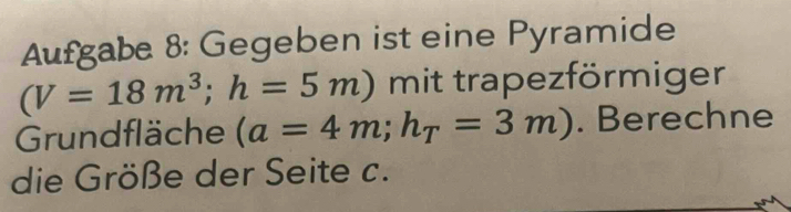 Aufgabe 8: Gegeben ist eine Pyramide
(V=18m^3; h=5m) mit trapezförmiger 
Grundfläche (a=4m; h_T=3m). Berechne 
die Größe der Seite c.