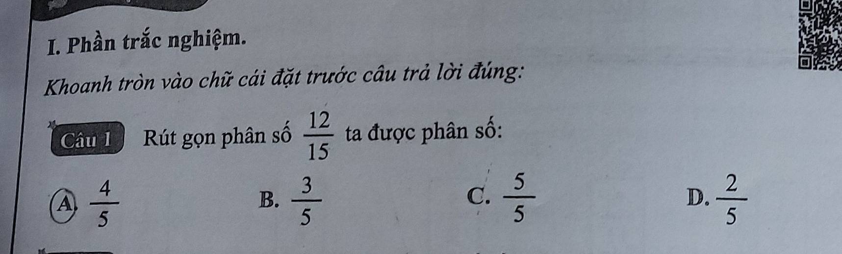 Phần trắc nghiệm.
Khoanh tròn vào chữ cái đặt trước câu trả lời đúng:
Câu 1 Rút gọn phân số  12/15  ta được phân số:
A  4/5 
B.  3/5   5/5   2/5 
C.
D.