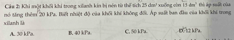 Khi một khối khí trong xilanh kín bị nén từ thể tích 25dm^3 xuống còn 15dm^3 thì áp suất của
nó tăng thêm 20 kPa. Biết nhiệt độ của khối khí không đổi. Áp suất ban đầu của khối khí trong
xilanh là
A. 30 kPa. B. 40 kPa. C. 50 kPa. D. 12 kPa.