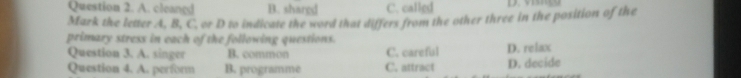 A. cleangd B. shared C. called
Mark the letter A. B, C. or D to indicate the word that differs from the other three in the position of the
primary stress in each of the following questions.
Question 3. A. singer B. common C. careful D. relax
Question 4. A. porform B. programme C. attract D. decide