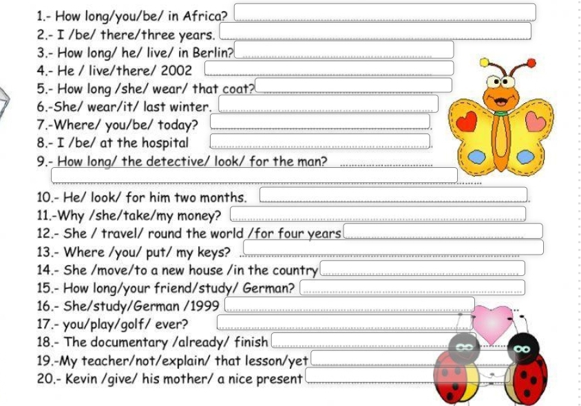 1.- How long/you/be/ in Africa? 
2.- I /be/ there/ three years. 
3.- How long/ he/ live/ in Berlin? 
4.- He / live/there/ 2002 
5.- How long /she/ wear/ that coat? 
6.-She/ wear/it/ last winter. 
7.-Where/ you/be/ today? 
8.- I /be/ at the hospital 
9.- How long/ the detective/ look/ for the man? 
10.- He/ look/ for him two months. 
11.-Why /she/take/my money? 
12.- She / travel/ round the world /for four years
13.- Where /you/ put/ my keys? 
14.- She /move/to a new house /in the country 
15.- How long/your friend/study/ German? 
16.- She/study/German /1999 
17.- you/play/golf/ ever? 
18.- The documentary /already/ finish 
19.-My teacher/not/explain/ that lesson/yet 
20.- Kevin /give/ his mother/ a nice present