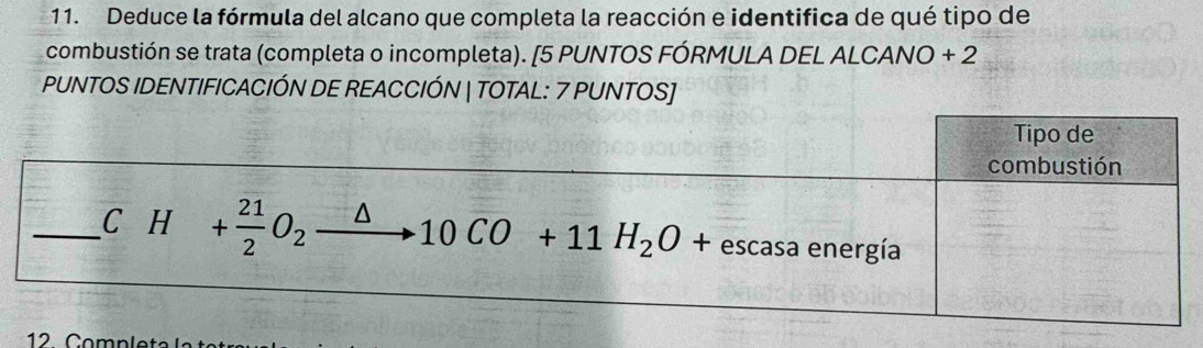 Deduce la fórmula del alcano que completa la reacción e identifica de qué tipo de 
combustión se trata (completa o incompleta). [5 PUNTOS FÓRMULA DEL ALCANO + 2 
PUNTOS IDENTIFICACIÓN DE REACCIÓN | TOTAL: 7 PUNTOS] 
Tipo de 
combustión 
_ CH+ 21/2 O_2xrightarrow △ 10CO+11H_2O+escasaener gía 
12 Comp let