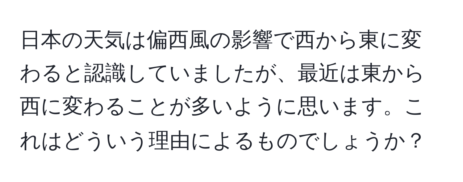 日本の天気は偏西風の影響で西から東に変わると認識していましたが、最近は東から西に変わることが多いように思います。これはどういう理由によるものでしょうか？