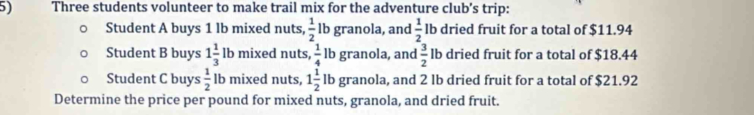 Three students volunteer to make trail mix for the adventure club’s trip: 
Student A buys 1 lb mixed nuts,  1/2  lb granola, and  1/2  lb dried fruit for a total of $11.94
Student B buys 1 1/3  lb mixed nuts,  1/4  lb granola, and  3/2  lb dried fruit for a total of $18.44
Student C buys  1/2  lb mixed nuts, 1 1/2  lb granola, and 2 lb dried fruit for a total of $21.92
Determine the price per pound for mixed nuts, granola, and dried fruit.