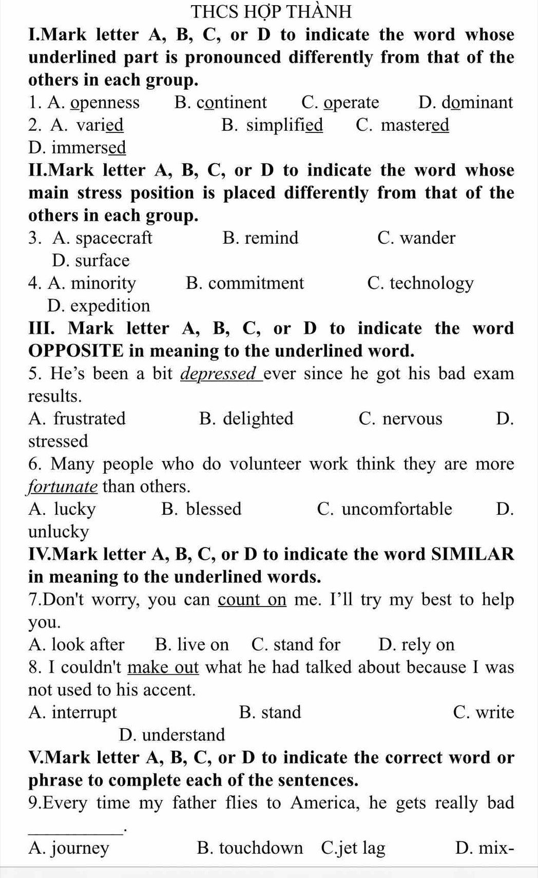 THCS HợP THÀNH
I.Mark letter A, B, C, or D to indicate the word whose
underlined part is pronounced differently from that of the
others in each group.
1. A. openness B. continent C. operate D. dominant
2. A. varied B. simplified C. mastered
D. immersed
II.Mark letter A, B, C, or D to indicate the word whose
main stress position is placed differently from that of the
others in each group.
3. A. spacecraft B. remind C. wander
D. surface
4. A. minority B. commitment C. technology
D. expedition
III. Mark letter A, B, C, or D to indicate the word
OPPOSITE in meaning to the underlined word.
5. He's been a bit depressed ever since he got his bad exam
results.
A. frustrated B. delighted C. nervous D.
stressed
6. Many people who do volunteer work think they are more
fortunate than others.
A. lucky B. blessed C. uncomfortable D.
unlucky
IV.Mark letter A, B, C, or D to indicate the word SIMILAR
in meaning to the underlined words.
7.Don't worry, you can count on me. I’ll try my best to help
you.
A. look after B. live on C. stand for D. rely on
8. I couldn't make out what he had talked about because I was
not used to his accent.
A. interrupt B. stand C. write
D. understand
V.Mark letter A, B, C, or D to indicate the correct word or
phrase to complete each of the sentences.
9.Every time my father flies to America, he gets really bad
_
A. journey B. touchdown C.jet lag D. mix-