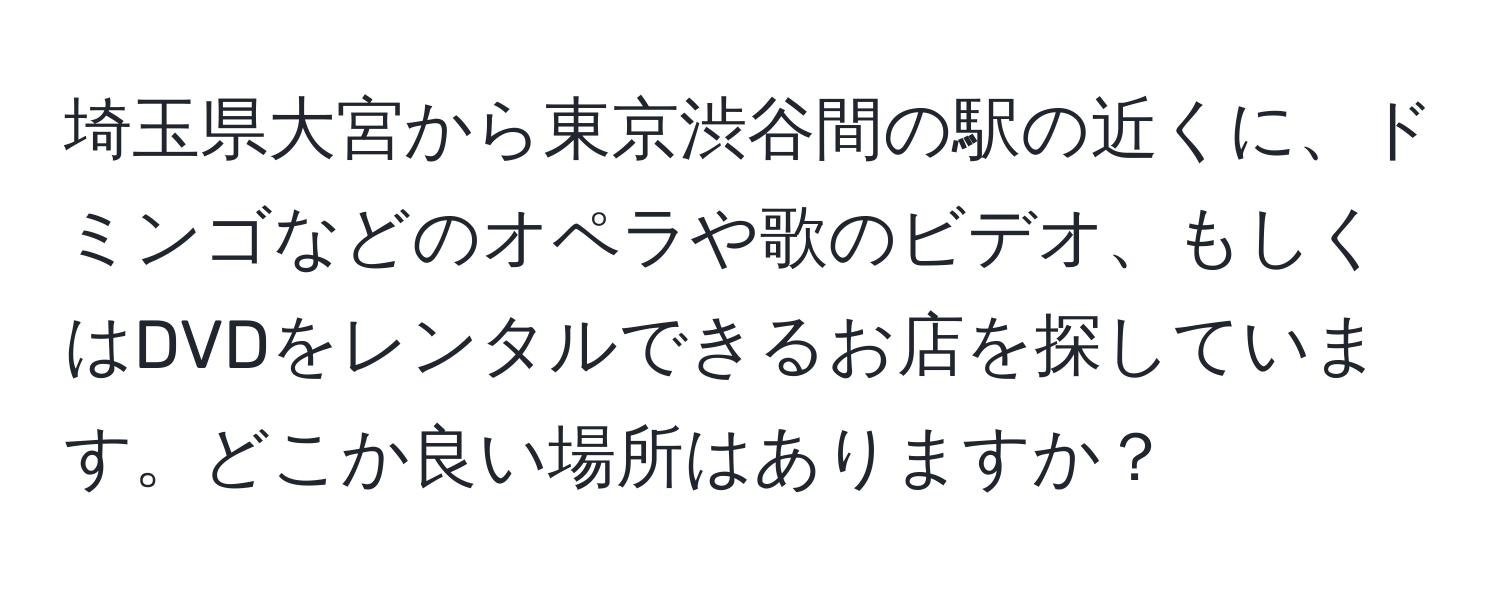 埼玉県大宮から東京渋谷間の駅の近くに、ドミンゴなどのオペラや歌のビデオ、もしくはDVDをレンタルできるお店を探しています。どこか良い場所はありますか？