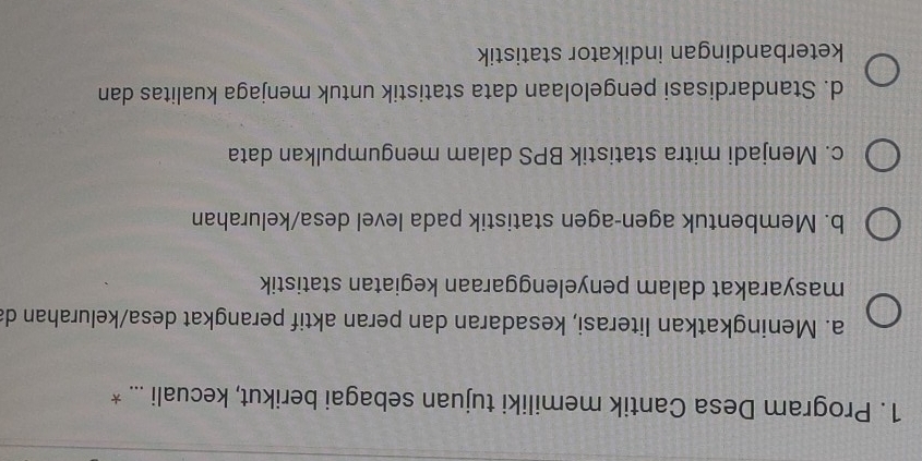 Program Desa Cantik memiliki tujuan sebagai berikut, kecuali ... *
a. Meningkatkan literasi, kesadaran dan peran aktif perangkat desa/kelurahan da
masyarakat dalam penyelenggaraan kegiatan statistik
b. Membentuk agen-agen statistik pada level desa/kelurahan
c. Menjadi mitra statistik BPS dalam mengumpulkan data
d. Standardisasi pengelolaan data statistik untuk menjaga kualitas dan
keterbandingan indikator statistik