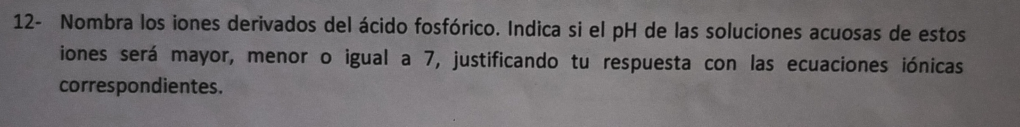 12- Nombra los iones derivados del ácido fosfórico. Indica si el pH de las soluciones acuosas de estos 
iones será mayor, menor o igual a 7, justificando tu respuesta con las ecuaciones iónicas 
correspondientes.