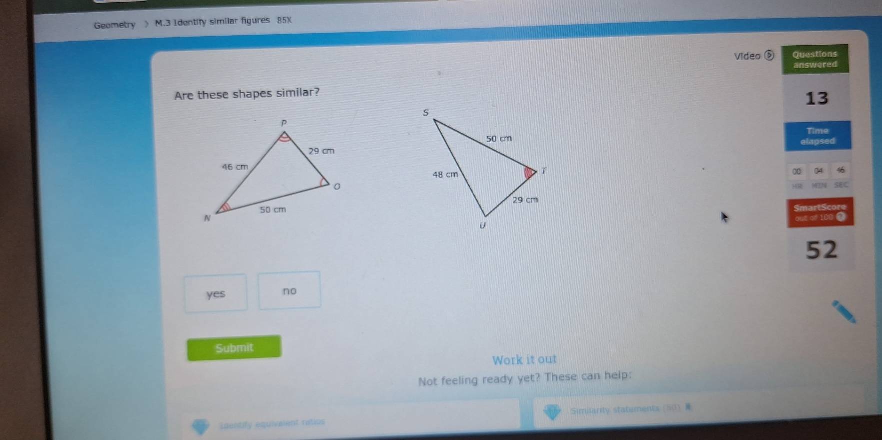 Geometry 》 M.3 Identify similar figures 85X
Video D Questions
answered
Are these shapes similar?
13
Time
elapsed
0 04 46
4N SEC
SmartScore
out of 100 2
52
yes
no
Submit
Work it out
Not feeling ready yet? These can help:
Inentify equivalent ratios Similarity statements (50)