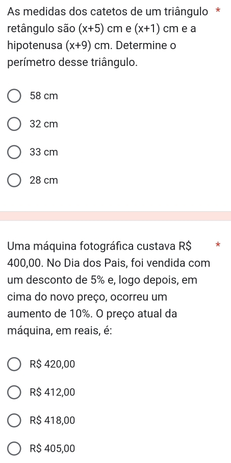 As medidas dos catetos de um triângulo *
retângulo são (x+5)cm e (x+1) cm e a
hipotenusa (x+9)cm. Determine o
perímetro desse triângulo.
58 cm
32 cm
33 cm
28 cm
Uma máquina fotográfica custava R$ *
400,00. No Dia dos Pais, foi vendida com
um desconto de 5% e, logo depois, em
cima do novo preço, ocorreu um
aumento de 10%. O preço atual da
máquina, em reais, é:
R$ 420,00
R$ 412,00
R$ 418,00
R$ 405,00