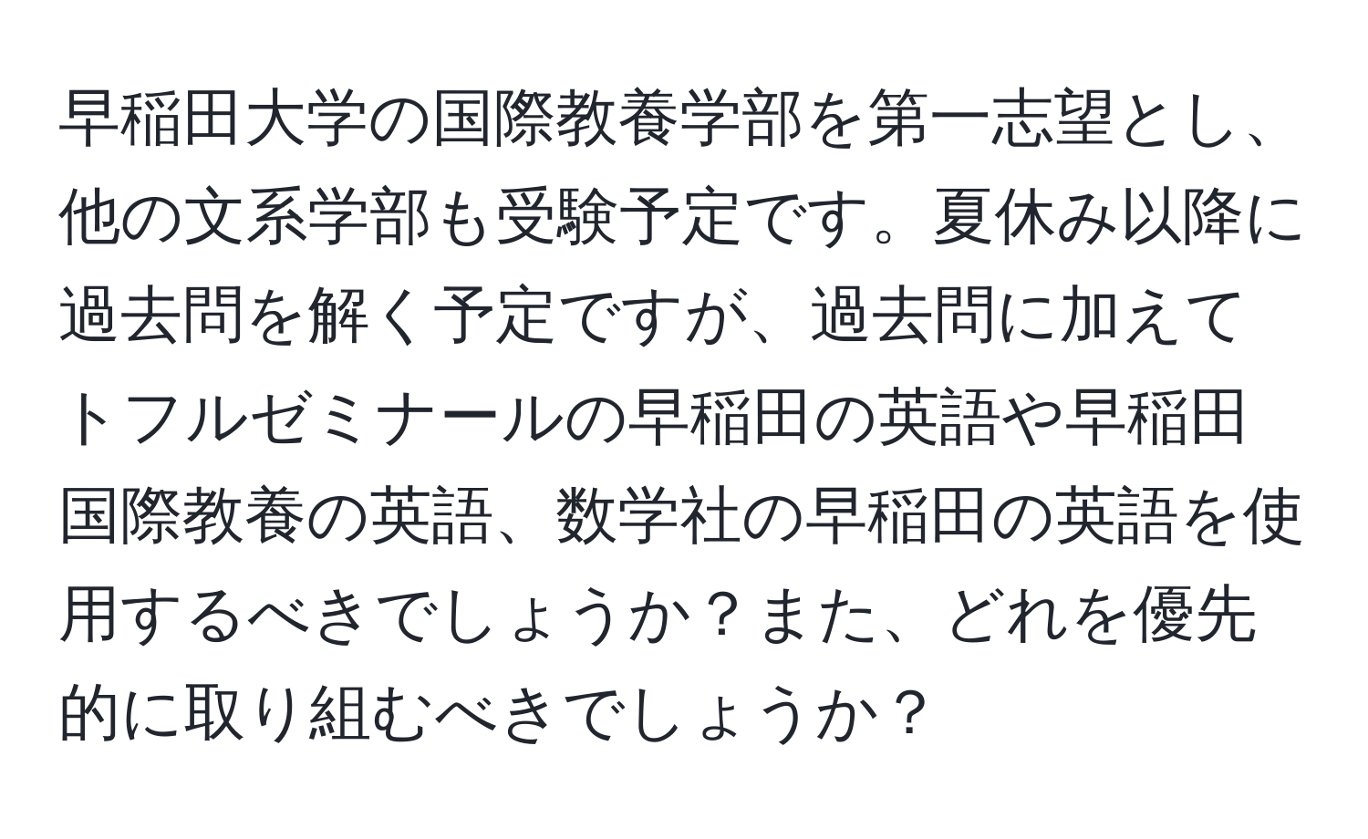 早稲田大学の国際教養学部を第一志望とし、他の文系学部も受験予定です。夏休み以降に過去問を解く予定ですが、過去問に加えてトフルゼミナールの早稲田の英語や早稲田国際教養の英語、数学社の早稲田の英語を使用するべきでしょうか？また、どれを優先的に取り組むべきでしょうか？