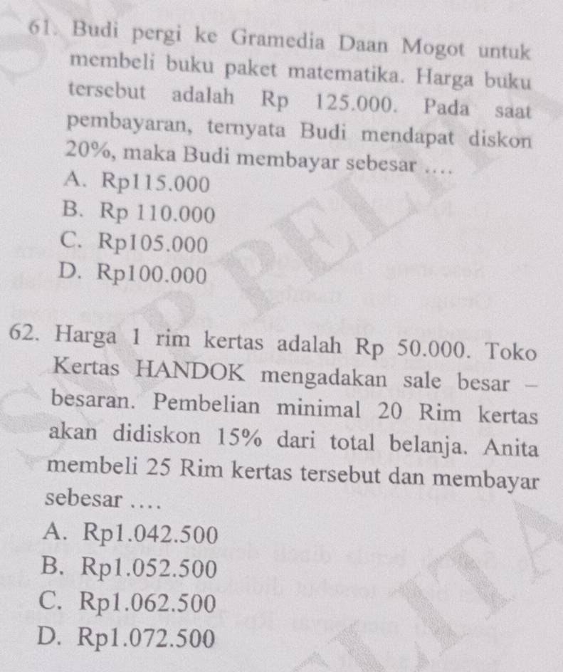 Budi pergi ke Gramedia Daan Mogot untuk
membeli buku paket matematika. Harga buku
tersebut adalah Rp 125.000. Pada saat
pembayaran, ternyata Budi mendapat diskon
20%, maka Budi membayar sebesar …
A. Rp115.000
B. Rp 110.000
C. Rp105.000
D. Rp100.000
62. Harga 1 rim kertas adalah Rp 50.000. Toko
Kertas HANDOK mengadakan sale besar -
besaran. Pembelian minimal 20 Rim kertas
akan didiskon 15% dari total belanja. Anita
membeli 25 Rim kertas tersebut dan membayar
sebesar …
A. Rp1.042.500
B. Rp1.052.500
C. Rp1.062.500
D. Rp1.072.500