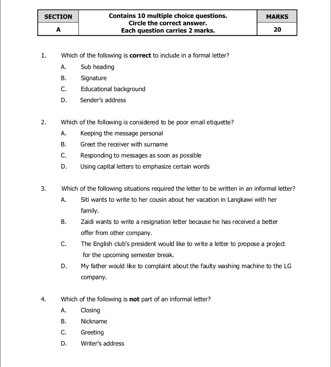 Which of the following is correct to include in a formal letter?
A. Sub heading
B. Signature
C. Educational background
D. Sender’s address
2. Which of the following is considered to be poor email etiquette?
A. Keeping the message personal
B. Greet the receiver with surname
C. Responding to messages as soon as possible
D. Using capital letters to emphasize certain words
3. Which of the following situations required the letter to be written in an informal letter?
A. Siti wants to write to her cousin about her vacation in Langkawi with her
family.
B. Zaidi wants to write a resignation letter because he has received a better
offer from other company.
C. The English club's president would like to write a letter to propose a project
for the upcoming semester break.
D. My father would like to complaint about the faulty washing machine to the LG
company.
4. Which of the following is not part of an informal letter?
A. Closing
B. Nickname
C. Greeting
D. Writer’s address