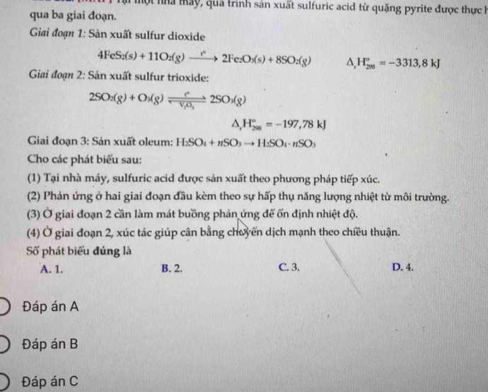 một nà may, quả trình sản xuất sulfuric acid từ quặng pyrite được thực h
qua ba giai đoạn.
Giai đoạn 1: Sản xuất sulfur dioxide
4FeS_2(s)+11O_2(g)to 2Fe_2O_3(s)+8SO_2(g) △ _rH_(298)°=-3313,8kJ
Giai đoạn 2: Sản xuất sulfur trioxide:
2SO_2(g)+O_3(g)leftharpoons leftharpoons v_2O_32SO_3(g)
△ _rH_(298)°=-197,78kJ
Giai đoạn 3: Sản xuất oleum: H_2SO_4+nSO_3to H_2SO_4· nSO_3
Cho các phát biểu sau:
(1) Tại nhà máy, sulfuric acid được sản xuất theo phương pháp tiếp xúc.
(2) Phản ứng ở hai giai đoạn đầu kèm theo sự hấp thụ năng lượng nhiệt từ môi trường.
(3) Ở giai đoạn 2 cần làm mát buồng phản ứng để ốn định nhiệt độ.
(4) Ở giai đoạn 2, xúc tác giúp cân bằng chuyển dịch mạnh theo chiều thuận.
Số phát biểu đúng là
A. 1. B. 2. C. 3. D. 4.
Đáp án A
Đáp án B
Đáp án C